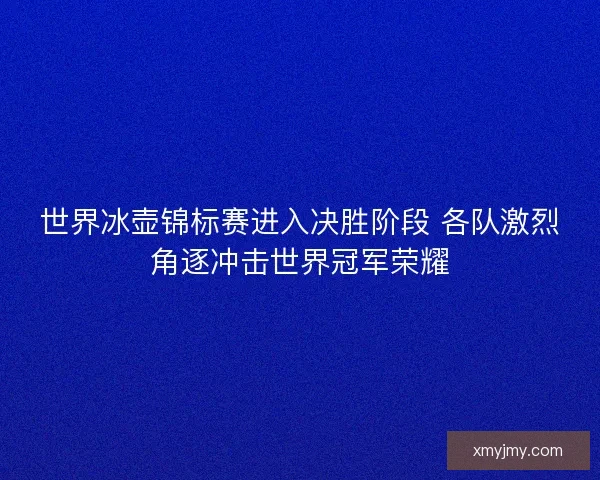 世界冰壶锦标赛进入决胜阶段 各队激烈角逐冲击世界冠军荣耀