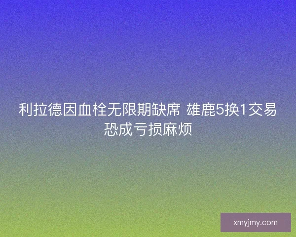 利拉德因血栓无限期缺席 雄鹿5换1交易恐成亏损麻烦