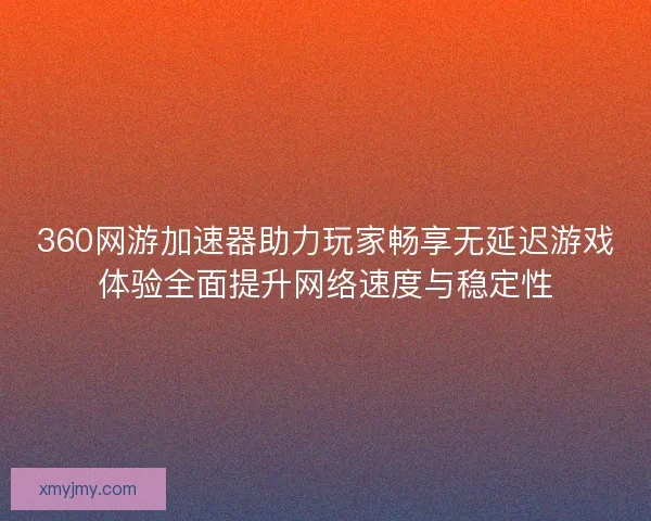 360网游加速器助力玩家畅享无延迟游戏体验全面提升网络速度与稳定性
