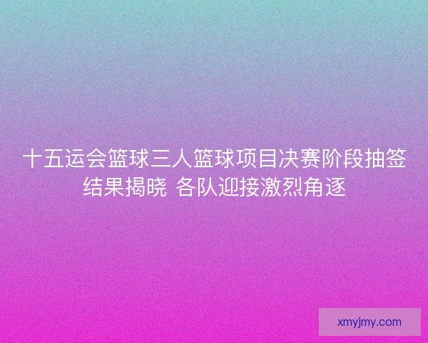 十五运会篮球三人篮球项目决赛阶段抽签结果揭晓 各队迎接激烈角逐