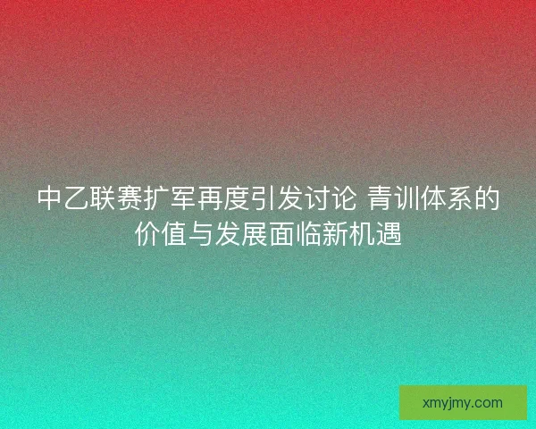 中乙联赛扩军再度引发讨论 青训体系的价值与发展面临新机遇