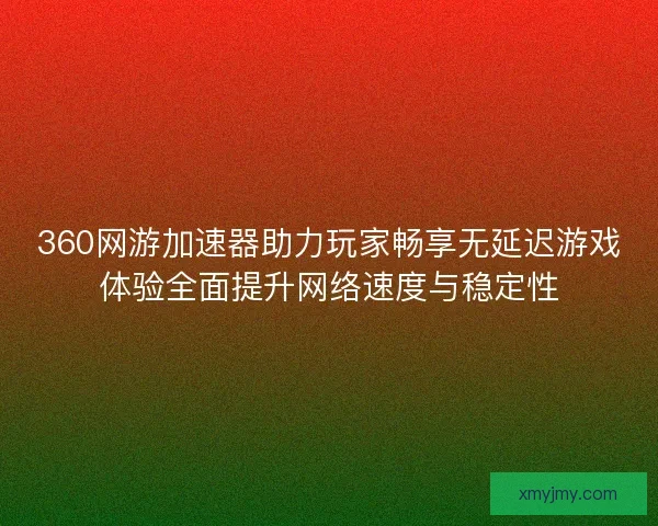 360网游加速器助力玩家畅享无延迟游戏体验全面提升网络速度与稳定性