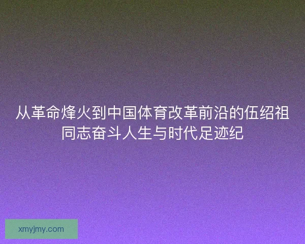 从革命烽火到中国体育改革前沿的伍绍祖同志奋斗人生与时代足迹纪