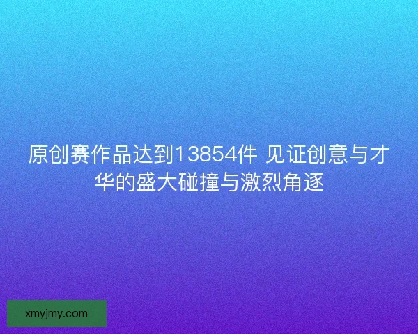 原创赛作品达到13854件 见证创意与才华的盛大碰撞与激烈角逐