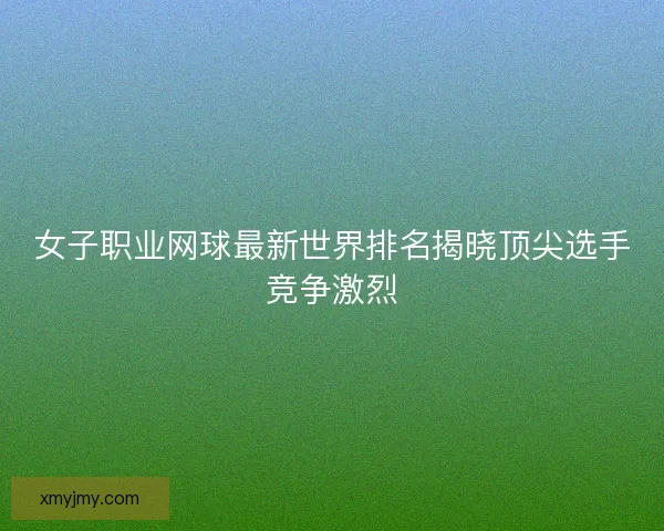 女子职业网球最新世界排名揭晓顶尖选手竞争激烈