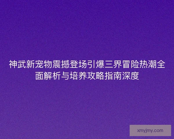 神武新宠物震撼登场引爆三界冒险热潮全面解析与培养攻略指南深度