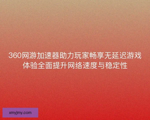 360网游加速器助力玩家畅享无延迟游戏体验全面提升网络速度与稳定性