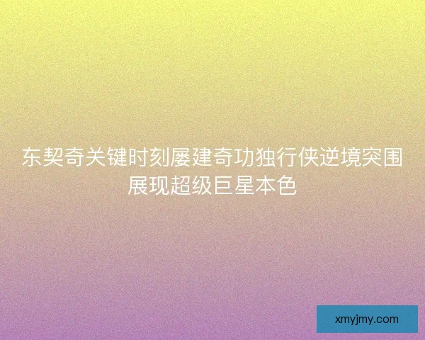 东契奇关键时刻屡建奇功独行侠逆境突围展现超级巨星本色