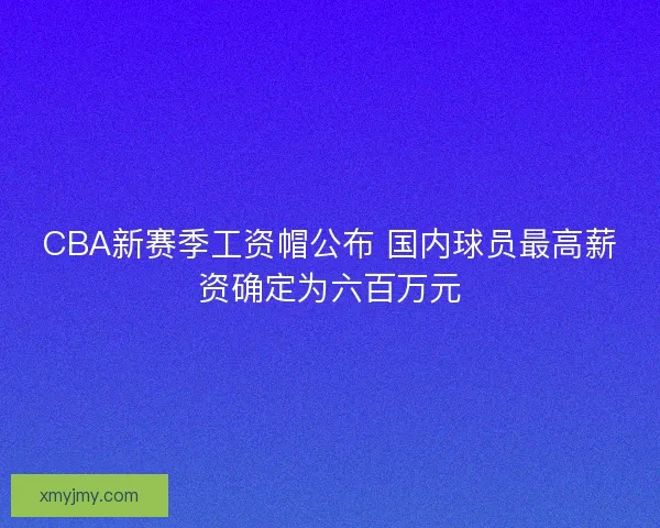 CBA新赛季工资帽公布 国内球员最高薪资确定为六百万元