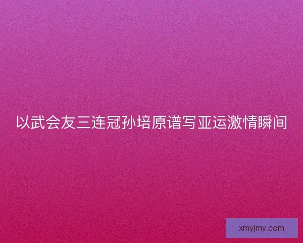 以武会友三连冠孙培原谱写亚运激情瞬间