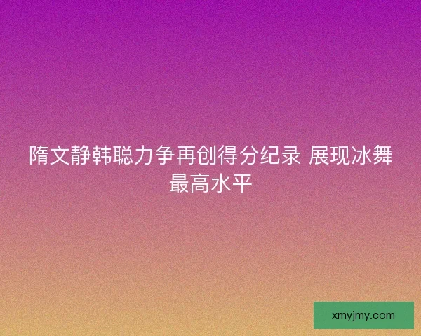 隋文静韩聪力争再创得分纪录 展现冰舞最高水平