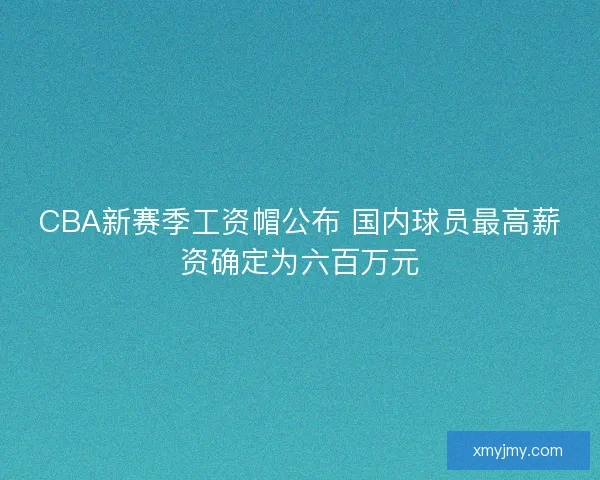 CBA新赛季工资帽公布 国内球员最高薪资确定为六百万元