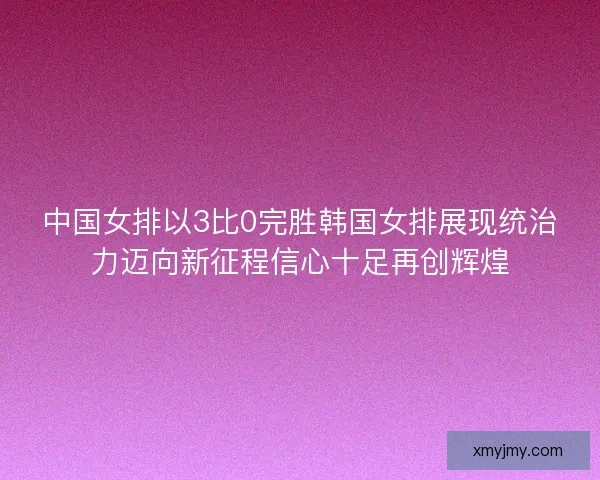 中国女排以3比0完胜韩国女排展现统治力迈向新征程信心十足再创辉煌